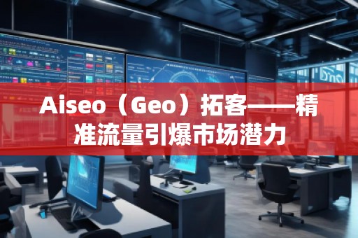Aiseo（Geo）拓客——精准流量引爆市场潜力