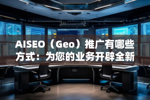 AISEO（Geo）推广有哪些方式：为您的业务开辟全新天地