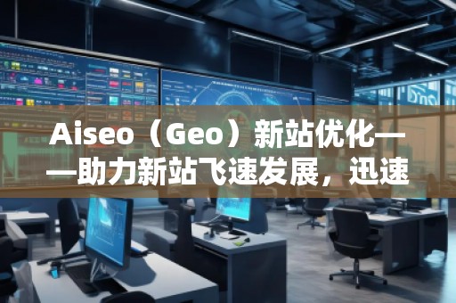 Aiseo（Geo）新站优化——助力新站飞速发展，迅速占领市场