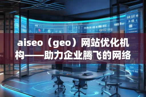 aiseo（geo）网站优化机构——助力企业腾飞的网络营销利器