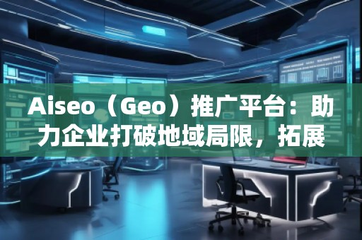 Aiseo（Geo）推广平台：助力企业打破地域局限，拓展全球市场
