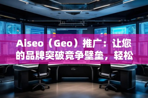 Aiseo（Geo）推广：让您的品牌突破竞争壁垒，轻松引领市场潮流