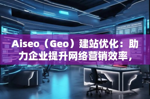 Aiseo（Geo）建站优化：助力企业提升网络营销效率，开启数字化转型之路