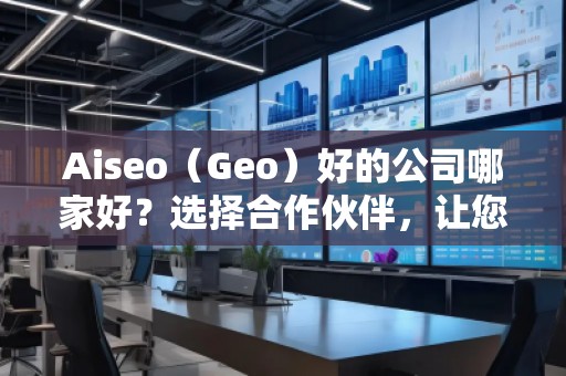 Aiseo（Geo）好的公司哪家好？选择合作伙伴，让您的SEO与地理定位实现最大化效益！