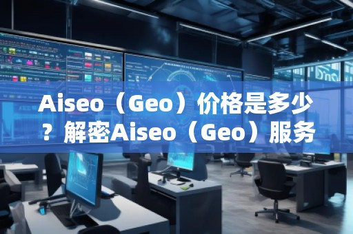 Aiseo（Geo）价格是多少？解密Aiseo（Geo）服务背后的价值
