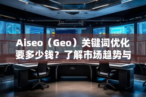 Aiseo（Geo）关键词优化要多少钱？了解市场趋势与费用分析