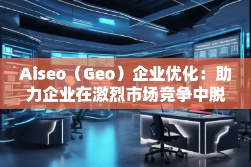 Aiseo（Geo）企业优化：助力企业在激烈市场竞争中脱颖而出