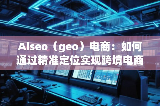Aiseo（geo）电商：如何通过精准定位实现跨境电商的高速增长