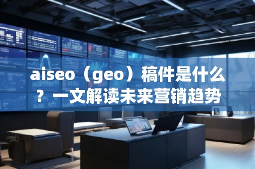 aiseo（geo）稿件是什么？一文解读未来营销趋势