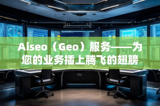 Aiseo（Geo）服务——为您的业务插上腾飞的翅膀