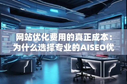 网站优化费用的真正成本：为什么选择专业的AISEO优化服务至关重要
