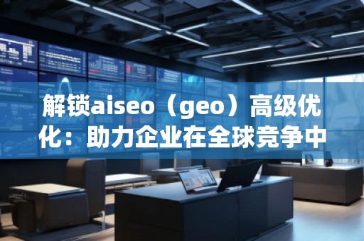 解锁aiseo（geo）高级优化：助力企业在全球竞争中脱颖而出