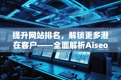 提升网站排名，解锁更多潜在客户——全面解析Aiseo（Geo）优化服务