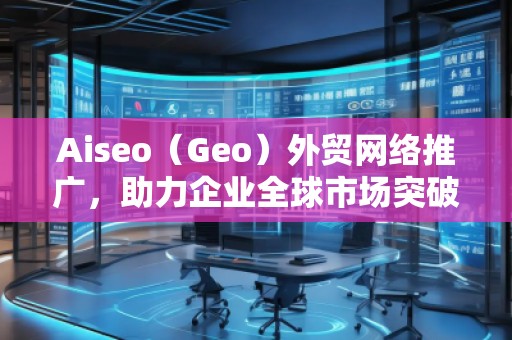 Aiseo（Geo）外贸网络推广，助力企业全球市场突破！