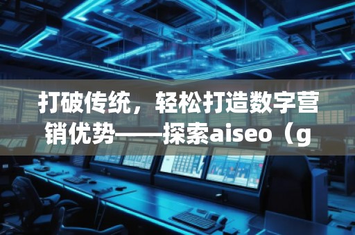 打破传统，轻松打造数字营销优势——探索aiseo（geo）网站服务的无限潜力