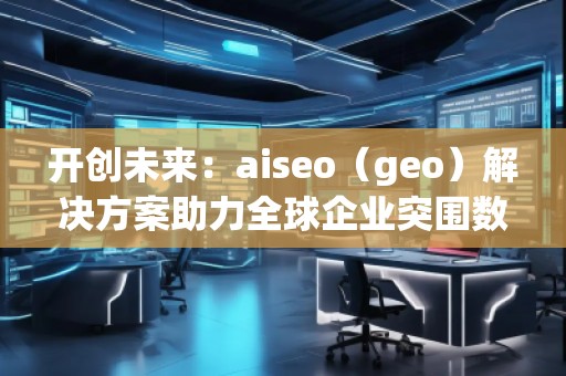 开创未来：aiseo（geo）解决方案助力全球企业突围数字化竞争