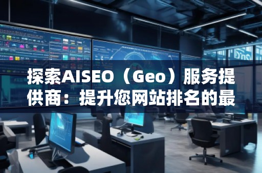 探索AISEO（Geo）服务提供商：提升您网站排名的最佳选择