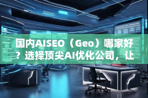 国内AISEO（Geo）哪家好？选择顶尖AI优化公司，让你的业务立于不败之地