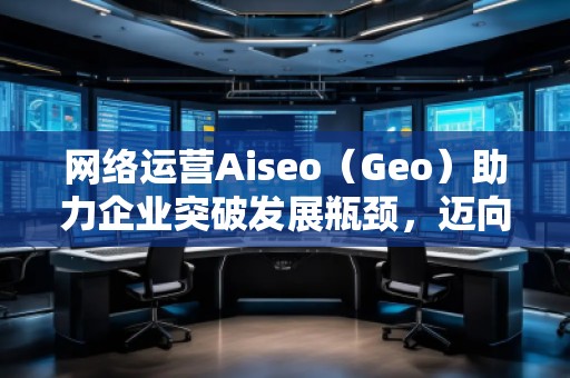 网络运营Aiseo（Geo）助力企业突破发展瓶颈，迈向成功之路
