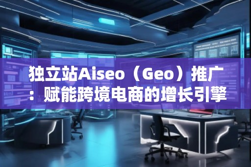 独立站Aiseo（Geo）推广：赋能跨境电商的增长引擎
