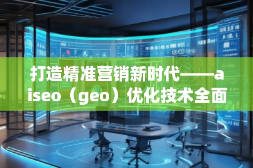 打造精准营销新时代——aiseo（geo）优化技术全面解析