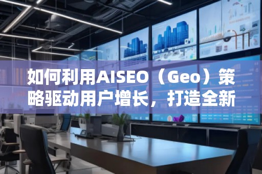 如何利用AISEO（Geo）策略驱动用户增长，打造全新营销机遇