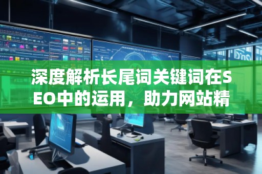 深度解析长尾词关键词在SEO中的运用，助力网站精准流量增长