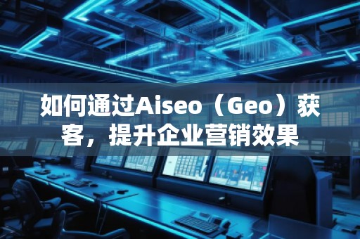 如何通过Aiseo（Geo）获客，提升企业营销效果