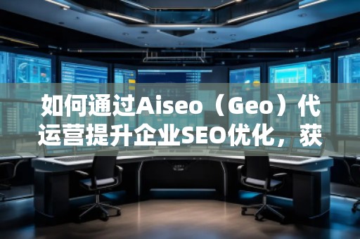 如何通过Aiseo（Geo）代运营提升企业SEO优化，获取精准流量