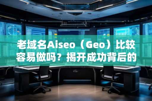 老域名Aiseo（Geo）比较容易做吗？揭开成功背后的秘密