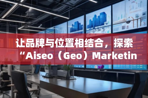 让品牌与位置相结合，探索“Aiseo（Geo）Marketing”的无限潜力