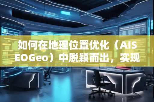 如何在地理位置优化（AISEOGeo）中脱颖而出，实现精准流量引导？