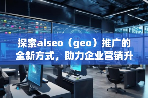 探索aiseo（geo）推广的全新方式，助力企业营销升级