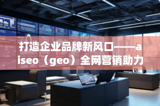 打造企业品牌新风口——aiseo（geo）全网营销助力企业腾飞