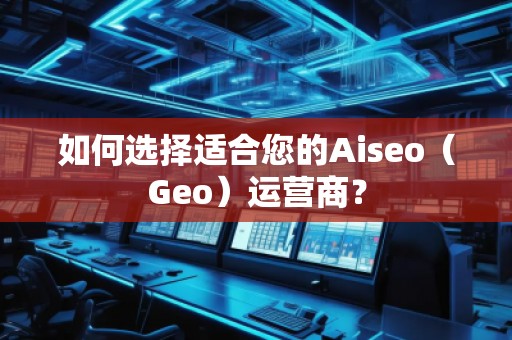 如何选择适合您的Aiseo（Geo）运营商？