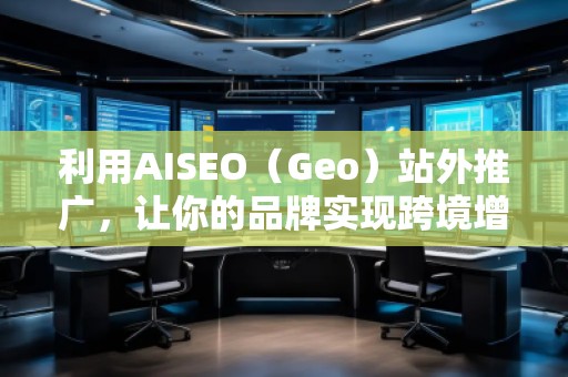 利用AISEO（Geo）站外推广，让你的品牌实现跨境增长