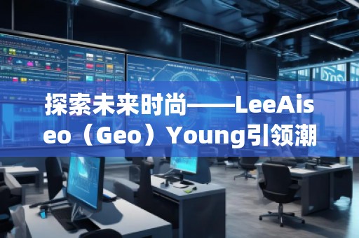探索未来时尚——LeeAiseo（Geo）Young引领潮流新风尚