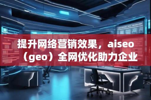 提升网络营销效果，aiseo（geo）全网优化助力企业腾飞