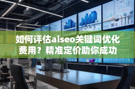 如何评估aiseo关键词优化费用？精准定价助你成功