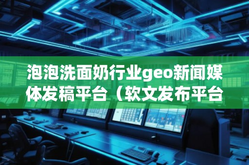 泡泡洗面奶行业geo新闻媒体发稿平台（软文发布平台）