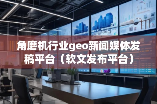 角磨机行业geo新闻媒体发稿平台（软文发布平台）