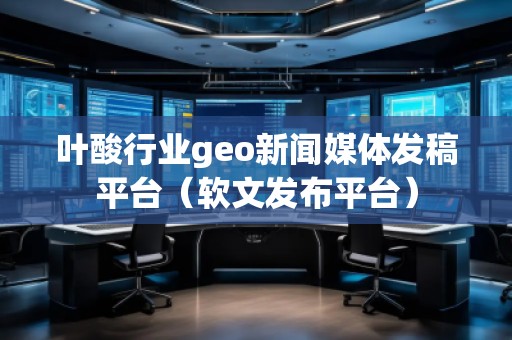 叶酸行业geo新闻媒体发稿平台（软文发布平台）