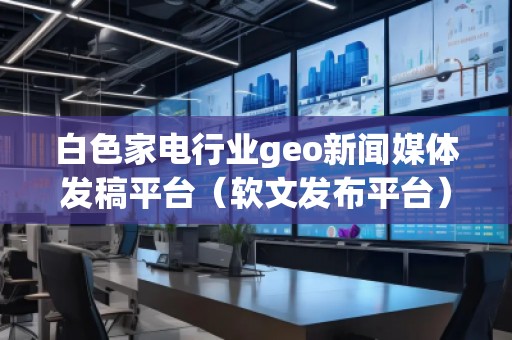 白色家电行业geo新闻媒体发稿平台（软文发布平台）
