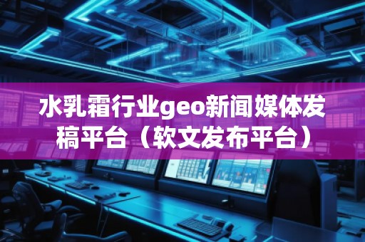 水乳霜行业geo新闻媒体发稿平台（软文发布平台）
