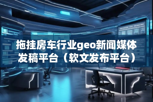 拖挂房车行业geo新闻媒体发稿平台（软文发布平台）