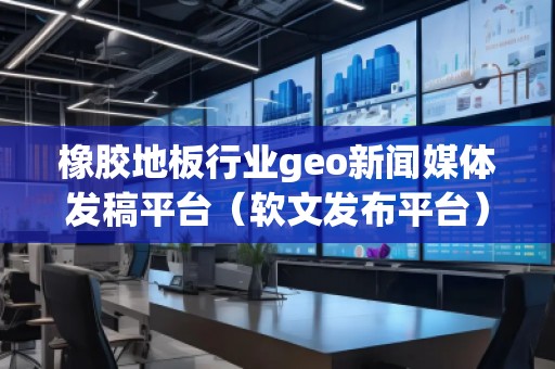 橡胶地板行业geo新闻媒体发稿平台（软文发布平台）