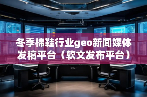 冬季棉鞋行业geo新闻媒体发稿平台（软文发布平台）