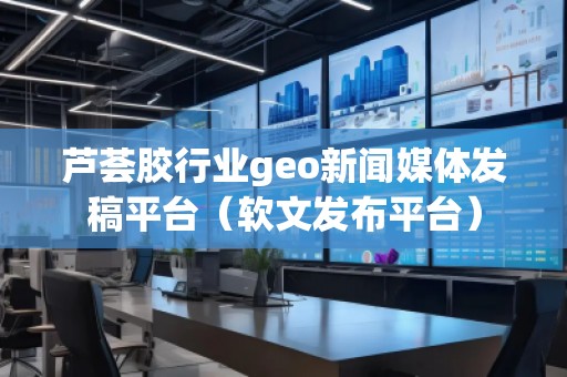 芦荟胶行业geo新闻媒体发稿平台（软文发布平台）