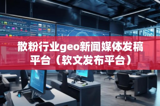 散粉行业geo新闻媒体发稿平台（软文发布平台）