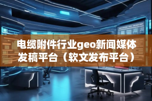 电缆附件行业geo新闻媒体发稿平台（软文发布平台）
